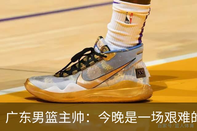 广东男篮主帅：今晚是一场艰难的挑战 上海是联赛最出色的队伍之一