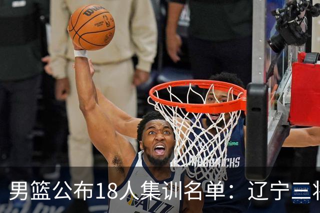 男篮公布18人集训名单：辽宁三将 曾凡博入选