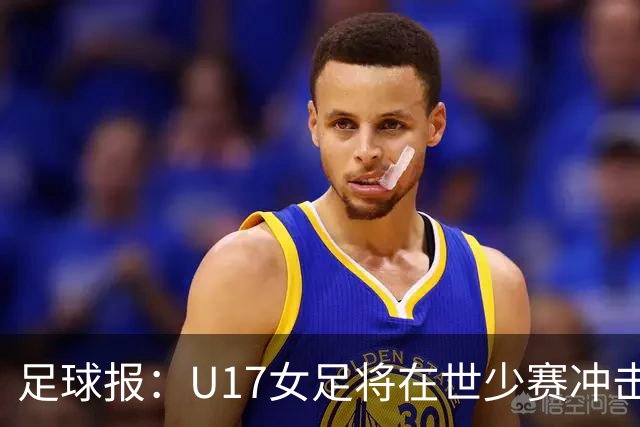 足球报：U17女足将在世少赛冲击历史新高，此前最好成绩是16强