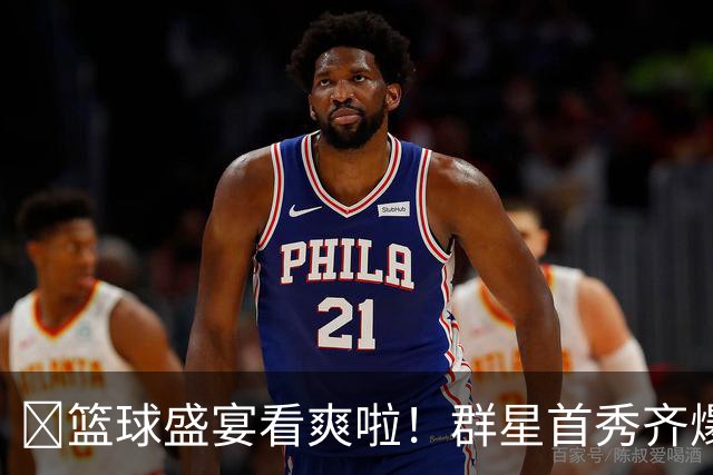 🔥篮球盛宴看爽啦！群星首秀齐爆发~揭幕战谁最惊艳？